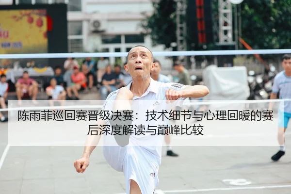 陈雨菲巡回赛晋级决赛：技术细节与心理回暖的赛后深度解读与巅峰比较