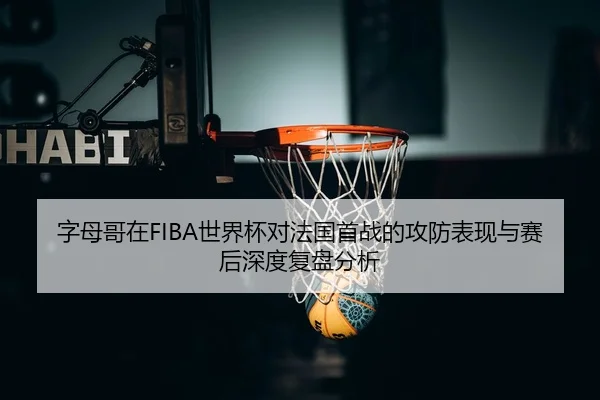 字母哥在FIBA世界杯对法国首战的攻防表现与赛后深度复盘分析